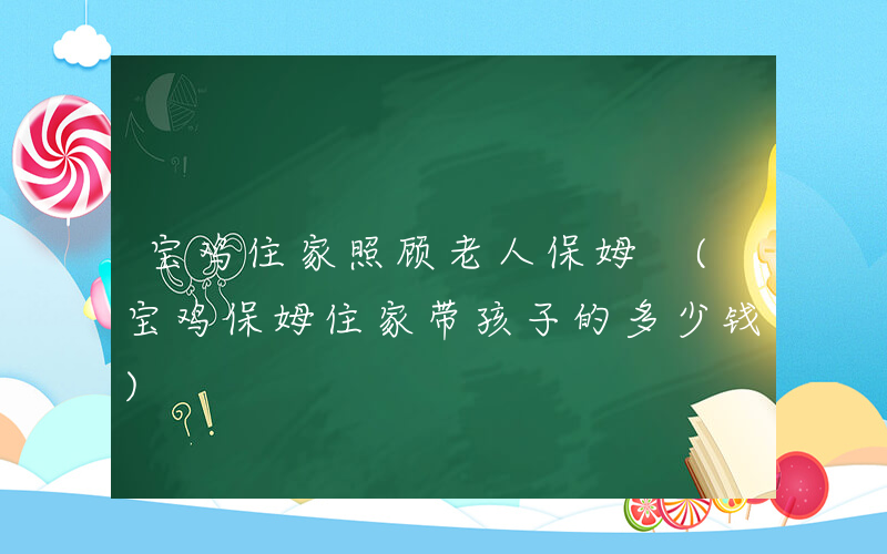 宝鸡住家照顾老人保姆 (宝鸡保姆住家带孩子的多少钱)